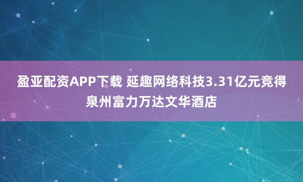 盈亚配资APP下载 延趣网络科技3.31亿元竞得泉州富力万达文华酒店