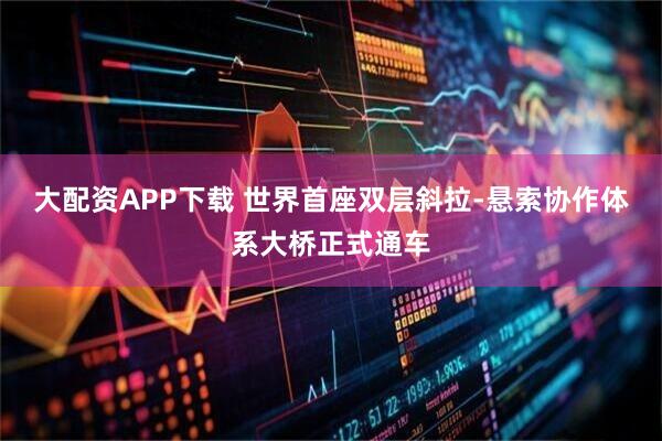大配资APP下载 世界首座双层斜拉-悬索协作体系大桥正式通车