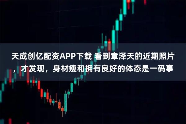 天成创亿配资APP下载 看到章泽天的近期照片,才发现,身材瘦和拥有良好的体态是一码事