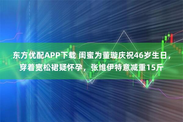东方优配APP下载 闺蜜为董璇庆祝46岁生日,穿着宽松裙疑怀孕,张维伊特意减重15斤