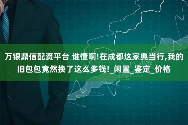 万银鼎信配资平台 谁懂啊!在成都这家典当行,我的旧包包竟然换了这么多钱!_闲置_鉴定_价格