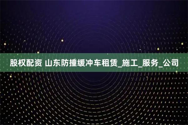 股权配资 山东防撞缓冲车租赁_施工_服务_公司