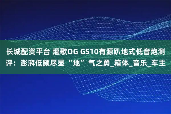 长城配资平台 熰歌OG GS10有源趴地式低音炮测评：澎湃低频尽显 “地” 气之勇_箱体_音乐_车主