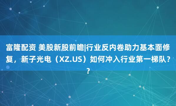 富隆配资 美股新股前瞻|行业反内卷助力基本面修复，新子光电（XZ.US）如何冲入行业第一梯队？