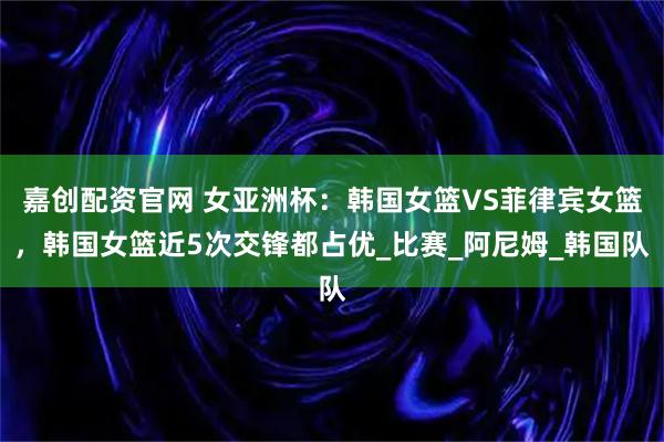嘉创配资官网 女亚洲杯：韩国女篮VS菲律宾女篮，韩国女篮近5次交锋都占优_比赛_阿尼姆_韩国队