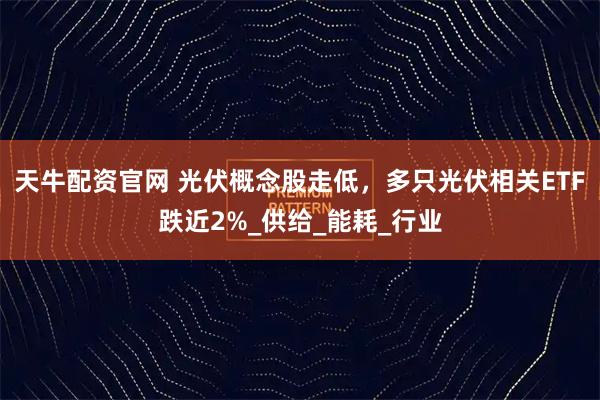 天牛配资官网 光伏概念股走低，多只光伏相关ETF跌近2%_供给_能耗_行业