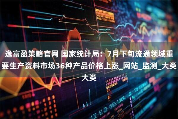 逸富盈策略官网 国家统计局：7月下旬流通领域重要生产资料市场36种产品价格上涨_网站_监测_大类