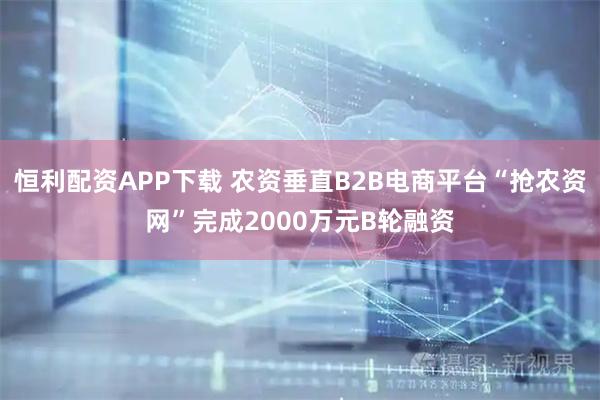 恒利配资APP下载 农资垂直B2B电商平台“抢农资网”完成2000万元B轮融资
