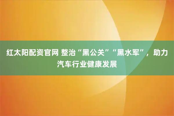 红太阳配资官网 整治“黑公关”“黑水军”,助力汽车行业健康发展