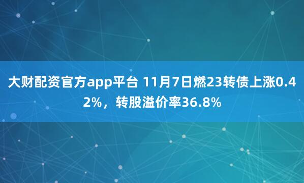 大财配资官方app平台 11月7日燃23转债上涨0.42%，转股溢价率36.8%