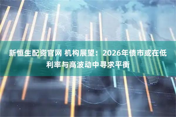 新恒生配资官网 机构展望：2026年债市或在低利率与高波动中寻求平衡