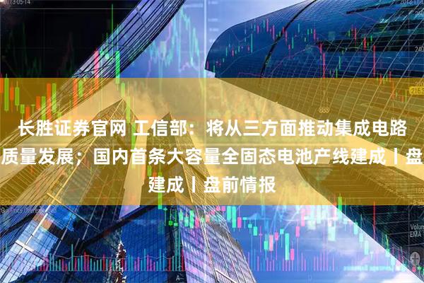 长胜证券官网 工信部：将从三方面推动集成电路产业高质量发展；国内首条大容量全固态电池产线建成丨盘前情报