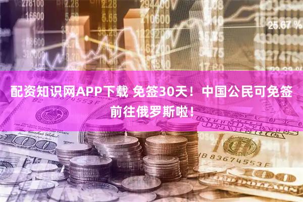配资知识网APP下载 免签30天！中国公民可免签前往俄罗斯啦！