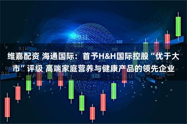 维嘉配资 海通国际：首予H&H国际控股“优于大市”评级 高端家庭营养与健康产品的领先企业