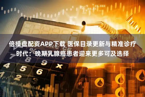 倍操盘配资APP下载 医保目录更新与精准诊疗时代：晚期乳腺癌患者迎来更多可及选择