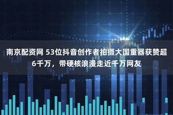 南京配资网 53位抖音创作者拍摄大国重器获赞超6千万，带硬核浪漫走近千万网友