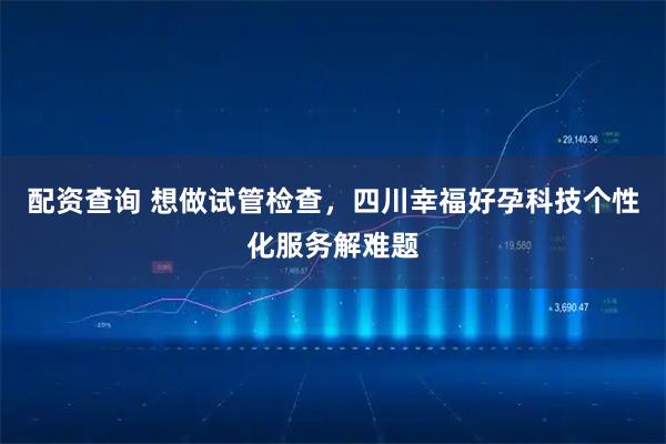 配资查询 想做试管检查，四川幸福好孕科技个性化服务解难题