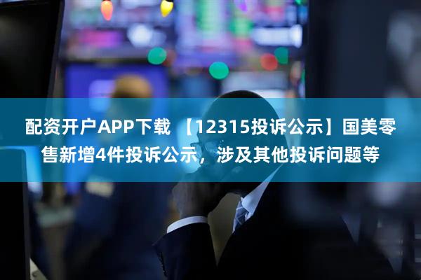 配资开户APP下载 【12315投诉公示】国美零售新增4件投诉公示，涉及其他投诉问题等