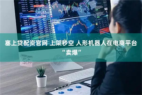 塞上贷配资官网 上架秒空 人形机器人在电商平台“卖爆”