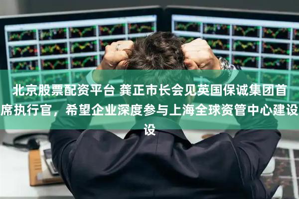 北京股票配资平台 龚正市长会见英国保诚集团首席执行官，希望企业深度参与上海全球资管中心建设