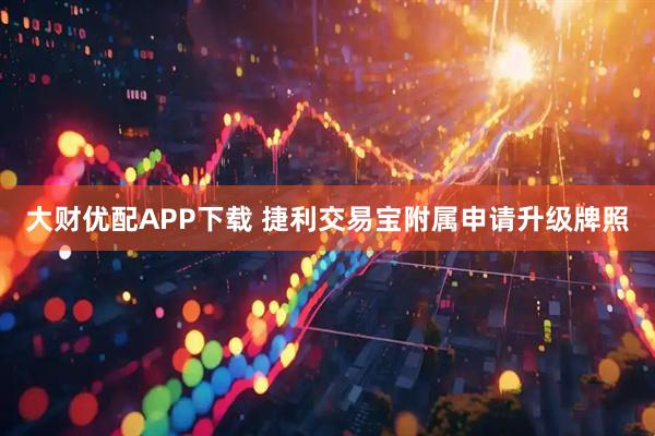 大财优配APP下载 捷利交易宝附属申请升级牌照