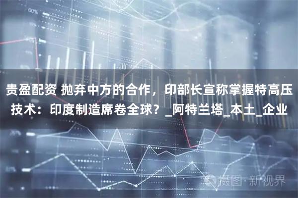 贵盈配资 抛弃中方的合作，印部长宣称掌握特高压技术：印度制造席卷全球？_阿特兰塔_本土_企业