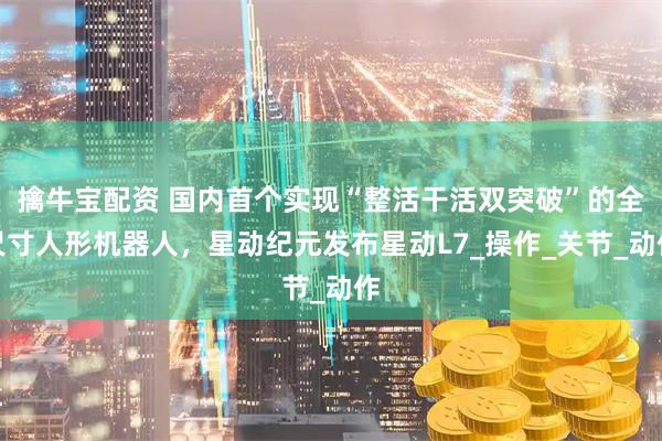 擒牛宝配资 国内首个实现“整活干活双突破”的全尺寸人形机器人，星动纪元发布星动L7_操作_关节_动作