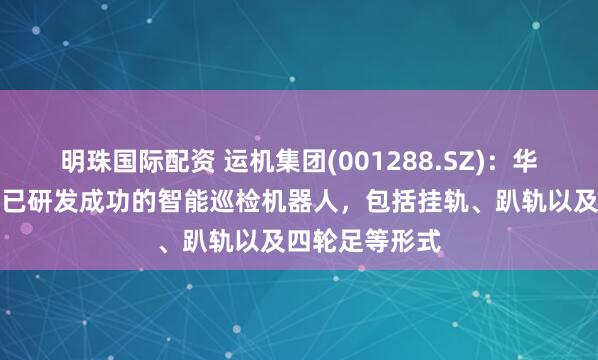 明珠国际配资 运机集团(001288.SZ)：华运智远目前继已研发成功的智能巡检机器人，包括挂轨、趴轨以及四轮足等形式