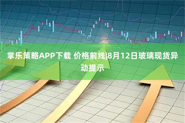掌乐策略APP下载 价格前线|8月12日玻璃现货异动提示