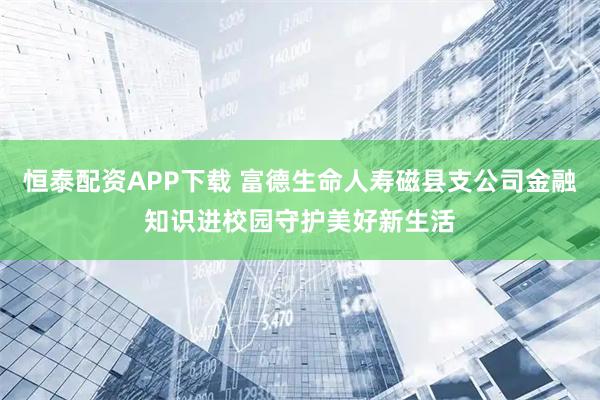恒泰配资APP下载 富德生命人寿磁县支公司金融知识进校园守护美好新生活