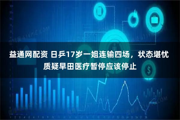 益通网配资 日乒17岁一姐连输四场，状态堪忧 质疑早田医疗暂停应该停止