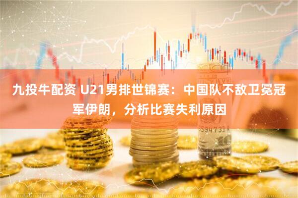 九投牛配资 U21男排世锦赛：中国队不敌卫冕冠军伊朗，分析比赛失利原因