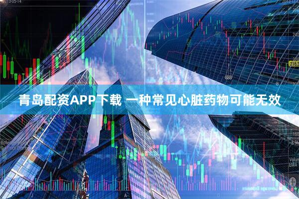青岛配资APP下载 一种常见心脏药物可能无效