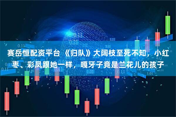 赛岳恒配资平台 《归队》大阔枝至死不知，小红枣、彩凤跟她一样，嘎牙子竟是兰花儿的孩子