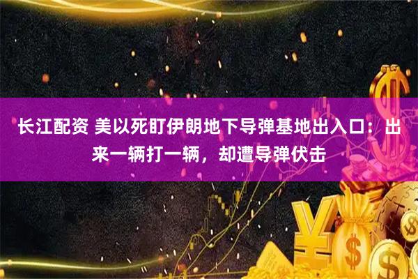 长江配资 美以死盯伊朗地下导弹基地出入口:出来一辆打一辆,却遭导弹伏击