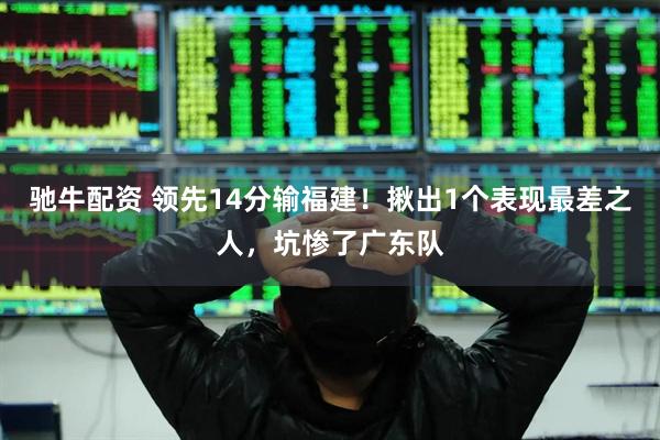 驰牛配资 领先14分输福建！揪出1个表现最差之人，坑惨了广东队