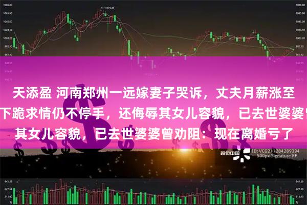 天添盈 河南郑州一远嫁妻子哭诉，丈夫月薪涨至6万后频繁家暴，岳母下跪求情仍不停手，还侮辱其女儿容貌，已去世婆婆曾劝阻：现在离婚亏了
