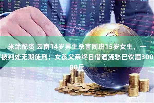 米涂配资 云南14岁男生杀害同班15岁女生，一审被判处无期徒刑；女孩父亲终日借酒浇愁已饮酒300斤